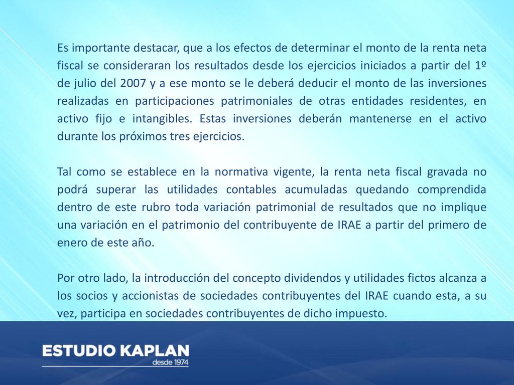 Es importante destacar, que a los efectos de determinar el monto de la renta neta fiscal se consideraran los resultados desde los ejercicios iniciados a partir del 1º de julio del 2007 y a ese monto se le deberá deducir el monto de las inversiones realizadas en participaciones patrimoniales de otras entidades residentes, en activo fijo e intangibles. Estas inversiones deberán mantenerse en el activo durante los próximos tres ejercicios.