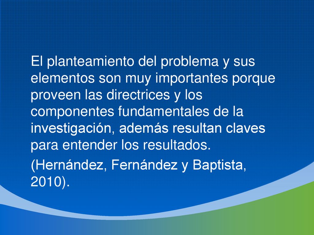 El planteamiento del problema y sus elementos son muy importantes porque proveen las directrices y los componentes fundamentales de la investigación, además resultan claves para entender los resultados.
