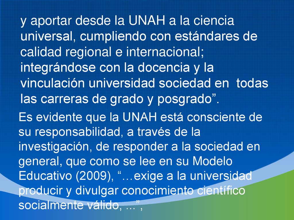 y aportar desde la UNAH a la ciencia universal, cumpliendo con estándares de calidad regional e internacional; integrándose con la docencia y la vinculación universidad sociedad en todas las carreras de grado y posgrado .
