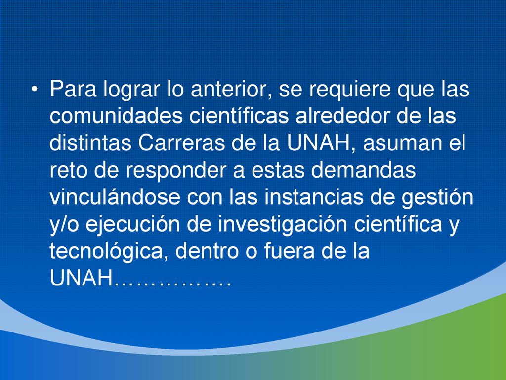 Para lograr lo anterior, se requiere que las comunidades científicas alrededor de las distintas Carreras de la UNAH, asuman el reto de responder a estas demandas vinculándose con las instancias de gestión y/o ejecución de investigación científica y tecnológica, dentro o fuera de la UNAH…………….