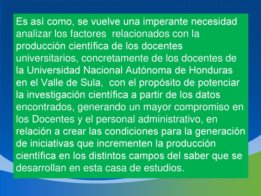 Es así como, se vuelve una imperante necesidad analizar los factores relacionados con la producción científica de los docentes universitarios, concretamente de los docentes de la Universidad Nacional Autónoma de Honduras en el Valle de Sula, con el propósito de potenciar la investigación científica a partir de los datos encontrados, generando un mayor compromiso en los Docentes y el personal administrativo, en relación a crear las condiciones para la generación de iniciativas que incrementen la producción científica en los distintos campos del saber que se desarrollan en esta casa de estudios.