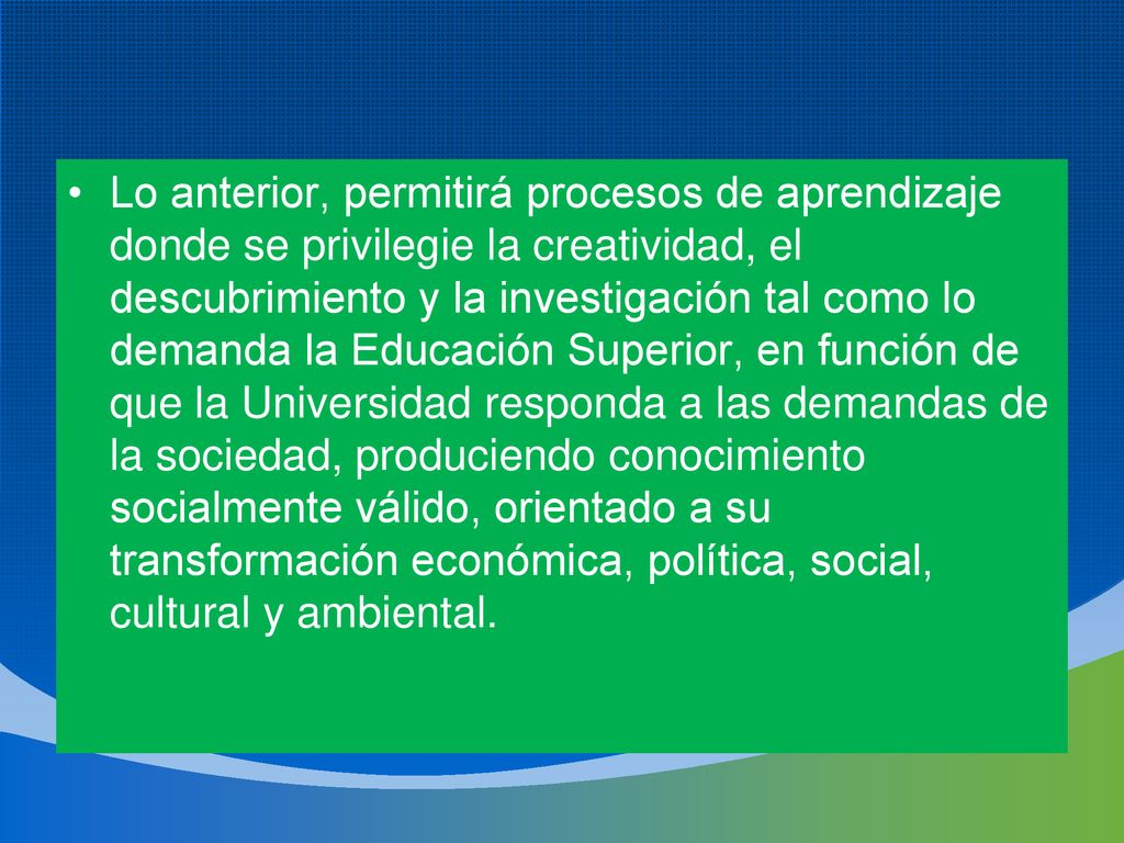 Lo anterior, permitirá procesos de aprendizaje donde se privilegie la creatividad, el descubrimiento y la investigación tal como lo demanda la Educación Superior, en función de que la Universidad responda a las demandas de la sociedad, produciendo conocimiento socialmente válido, orientado a su transformación económica, política, social, cultural y ambiental.
