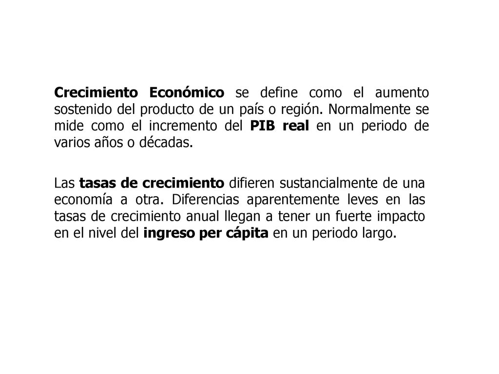 Crecimiento Económico se define como el aumento sostenido del producto de un país o región. Normalmente se mide como el incremento del PIB real en un periodo de varios años o décadas.