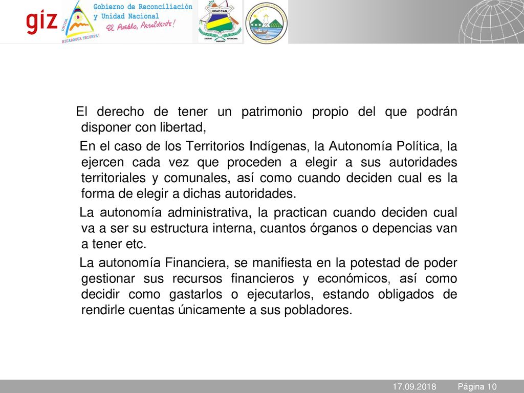 El derecho de tener un patrimonio propio del que podrán disponer con libertad, En el caso de los Territorios Indígenas, la Autonomía Política, la ejercen cada vez que proceden a elegir a sus autoridades territoriales y comunales, así como cuando deciden cual es la forma de elegir a dichas autoridades. La autonomía administrativa, la practican cuando deciden cual va a ser su estructura interna, cuantos órganos o depencias van a tener etc. La autonomía Financiera, se manifiesta en la potestad de poder gestionar sus recursos financieros y económicos, así como decidir como gastarlos o ejecutarlos, estando obligados de rendirle cuentas únicamente a sus pobladores.