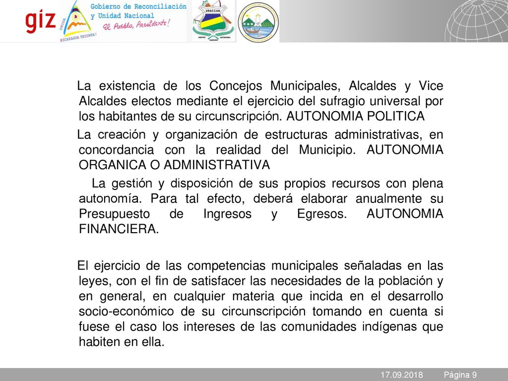 La existencia de los Concejos Municipales, Alcaldes y Vice Alcaldes electos mediante el ejercicio del sufragio universal por los habitantes de su circunscripción. AUTONOMIA POLITICA La creación y organización de estructuras administrativas, en concordancia con la realidad del Municipio. AUTONOMIA ORGANICA O ADMINISTRATIVA La gestión y disposición de sus propios recursos con plena autonomía. Para tal efecto, deberá elaborar anualmente su Presupuesto de Ingresos y Egresos. AUTONOMIA FINANCIERA. El ejercicio de las competencias municipales señaladas en las leyes, con el fin de satisfacer las necesidades de la población y en general, en cualquier materia que incida en el desarrollo socio-económico de su circunscripción tomando en cuenta si fuese el caso los intereses de las comunidades indígenas que habiten en ella.
