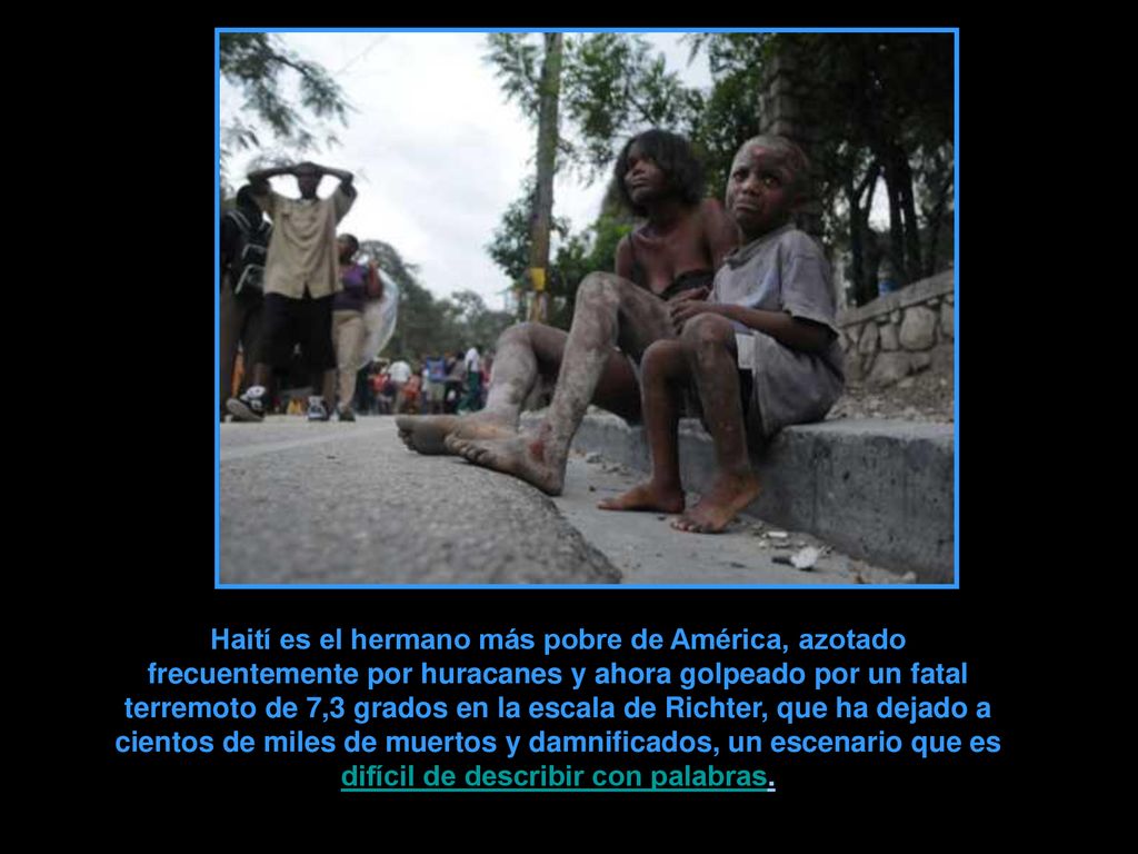 Haití es el hermano más pobre de América, azotado frecuentemente por huracanes y ahora golpeado por un fatal terremoto de 7,3 grados en la escala de Richter, que ha dejado a cientos de miles de muertos y damnificados, un escenario que es difícil de describir con palabras.