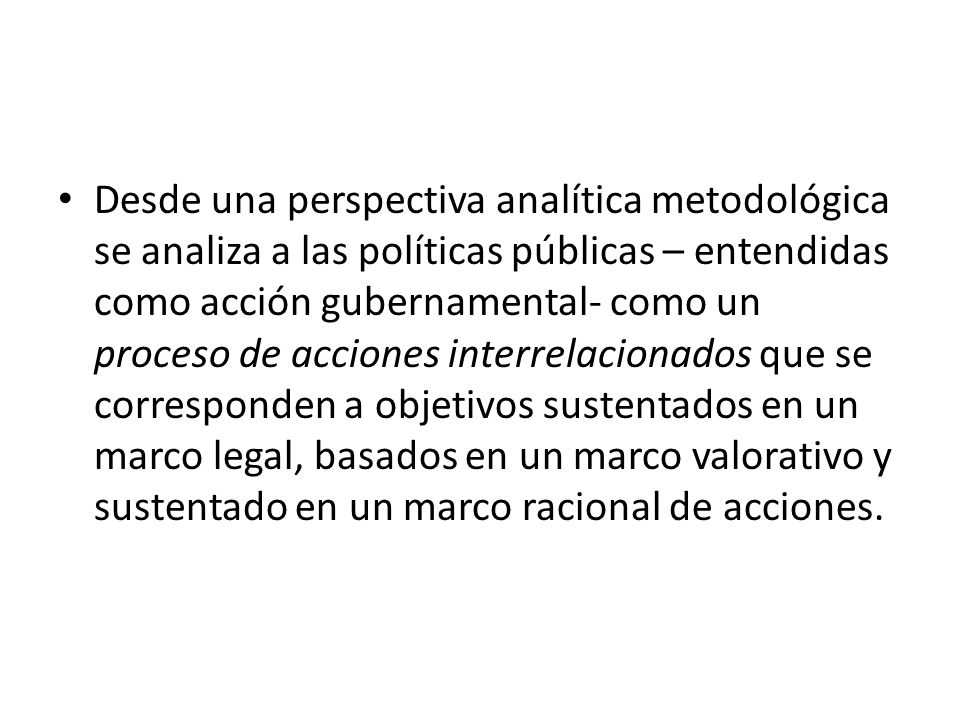 Desde una perspectiva analítica metodológica se analiza a las políticas públicas – entendidas como acción gubernamental- como un proceso de acciones interrelacionados que se corresponden a objetivos sustentados en un marco legal, basados en un marco valorativo y sustentado en un marco racional de acciones.