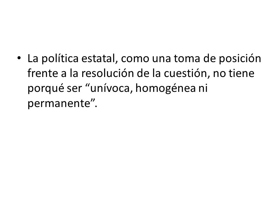 La política estatal, como una toma de posición frente a la resolución de la cuestión, no tiene porqué ser unívoca, homogénea ni permanente .