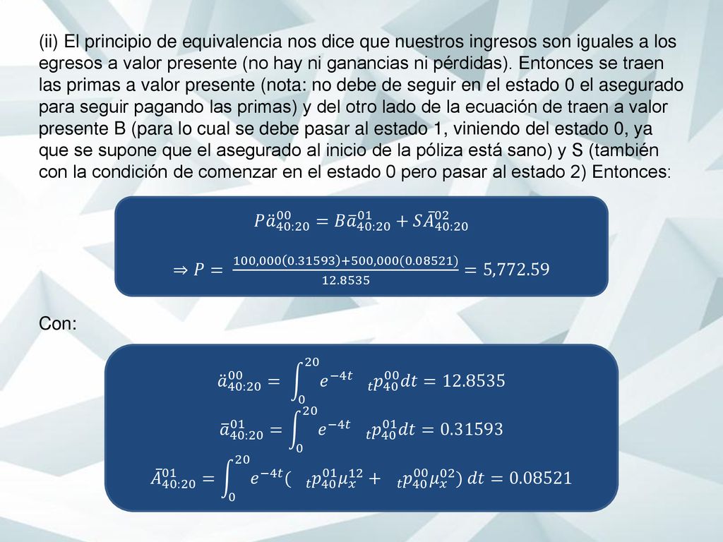(ii) El principio de equivalencia nos dice que nuestros ingresos son iguales a los egresos a valor presente (no hay ni ganancias ni pérdidas). Entonces se traen las primas a valor presente (nota: no debe de seguir en el estado 0 el asegurado para seguir pagando las primas) y del otro lado de la ecuación de traen a valor presente B (para lo cual se debe pasar al estado 1, viniendo del estado 0, ya que se supone que el asegurado al inicio de la póliza está sano) y S (también con la condición de comenzar en el estado 0 pero pasar al estado 2) Entonces: