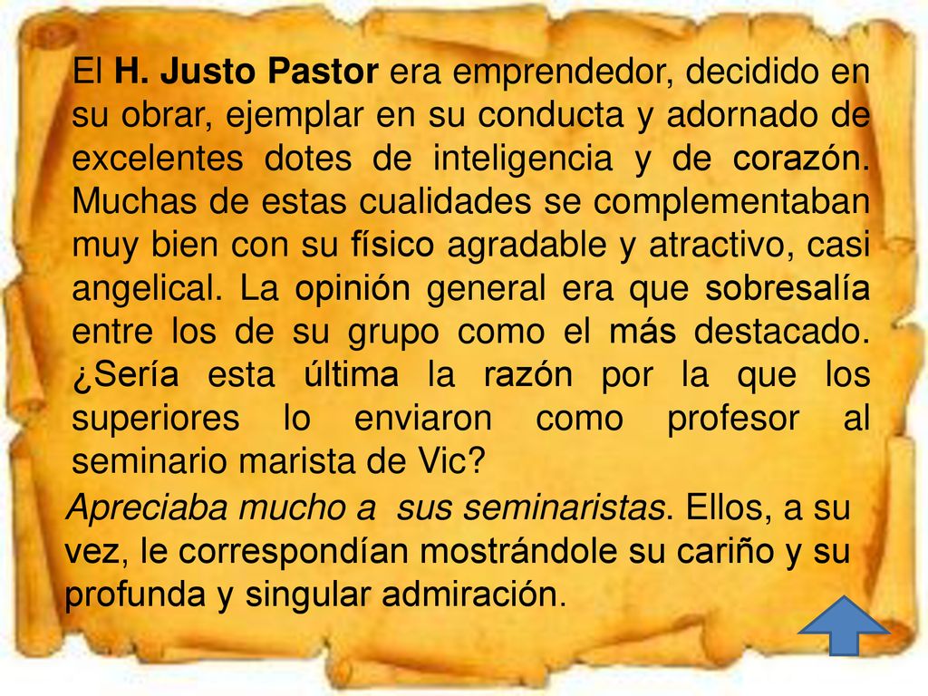 El H. Justo Pastor era emprendedor, decidido en su obrar, ejemplar en su conducta y adornado de excelentes dotes de inteligencia y de corazón. Muchas de estas cualidades se complementaban muy bien con su físico agradable y atractivo, casi angelical. La opinión general era que sobresalía entre los de su grupo como el más destacado. ¿Sería esta última la razón por la que los superiores lo enviaron como profesor al seminario marista de Vic