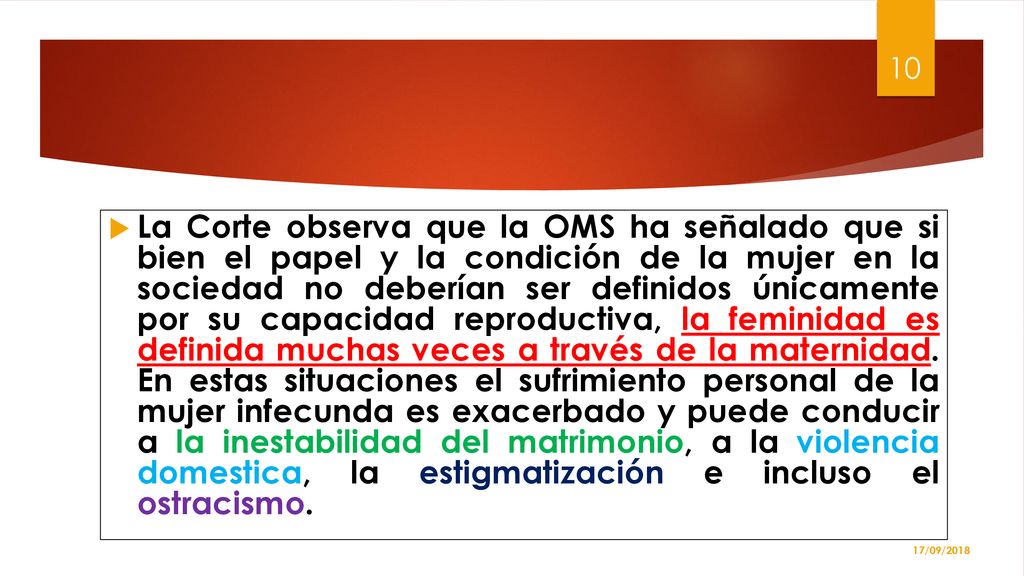 La Corte observa que la OMS ha señalado que si bien el papel y la condición de la mujer en la sociedad no deberían ser definidos únicamente por su capacidad reproductiva, la feminidad es definida muchas veces a través de la maternidad. En estas situaciones el sufrimiento personal de la mujer infecunda es exacerbado y puede conducir a la inestabilidad del matrimonio, a la violencia domestica, la estigmatización e incluso el ostracismo.
