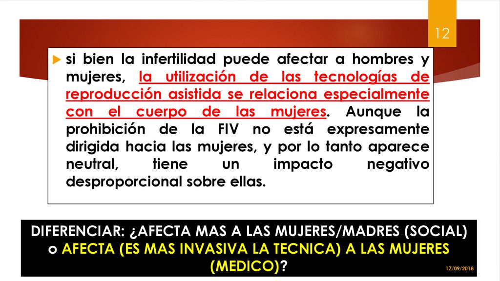 si bien la infertilidad puede afectar a hombres y mujeres, la utilización de las tecnologías de reproducción asistida se relaciona especialmente con el cuerpo de las mujeres. Aunque la prohibición de la FIV no está expresamente dirigida hacia las mujeres, y por lo tanto aparece neutral, tiene un impacto negativo desproporcional sobre ellas.