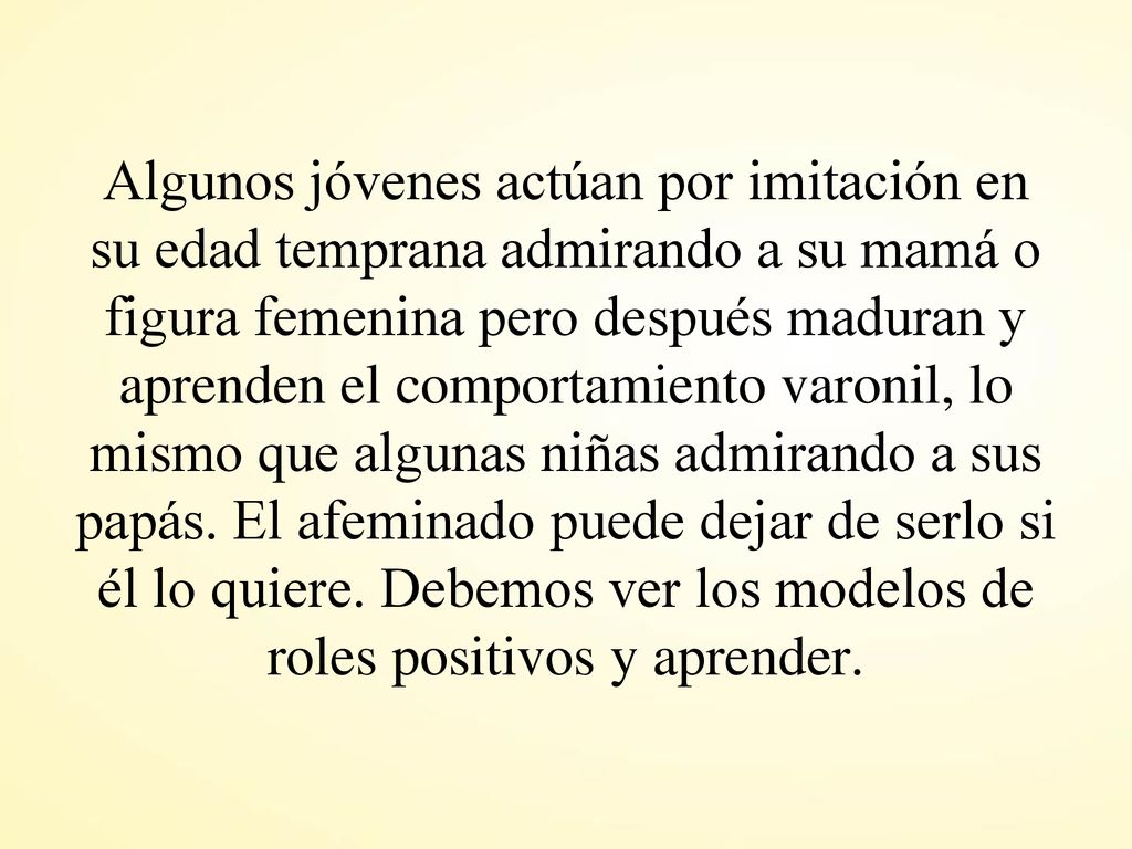 Algunos jóvenes actúan por imitación en su edad temprana admirando a su mamá o figura femenina pero después maduran y aprenden el comportamiento varonil, lo mismo que algunas niñas admirando a sus papás.