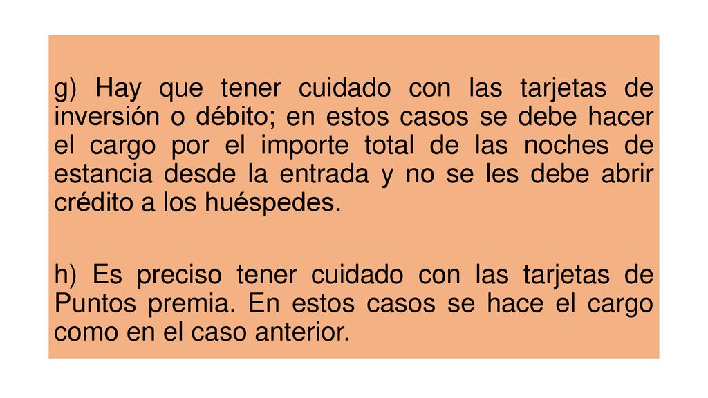 g) Hay que tener cuidado con las tarjetas de inversión o débito; en estos casos se debe hacer el cargo por el importe total de las noches de estancia desde la entrada y no se les debe abrir crédito a los huéspedes.