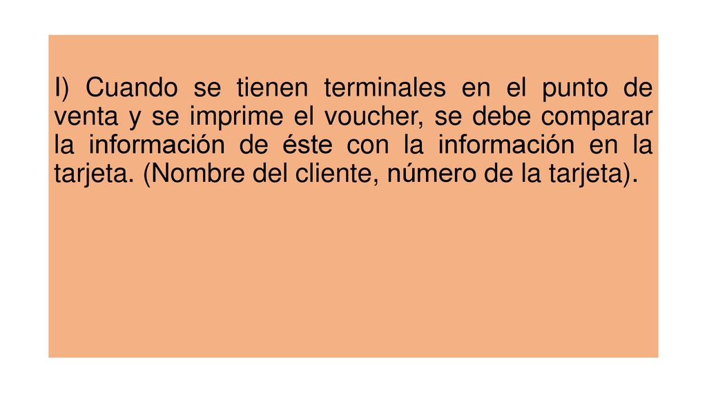 I) Cuando se tienen terminales en el punto de venta y se imprime el voucher, se debe comparar la información de éste con la información en la tarjeta.