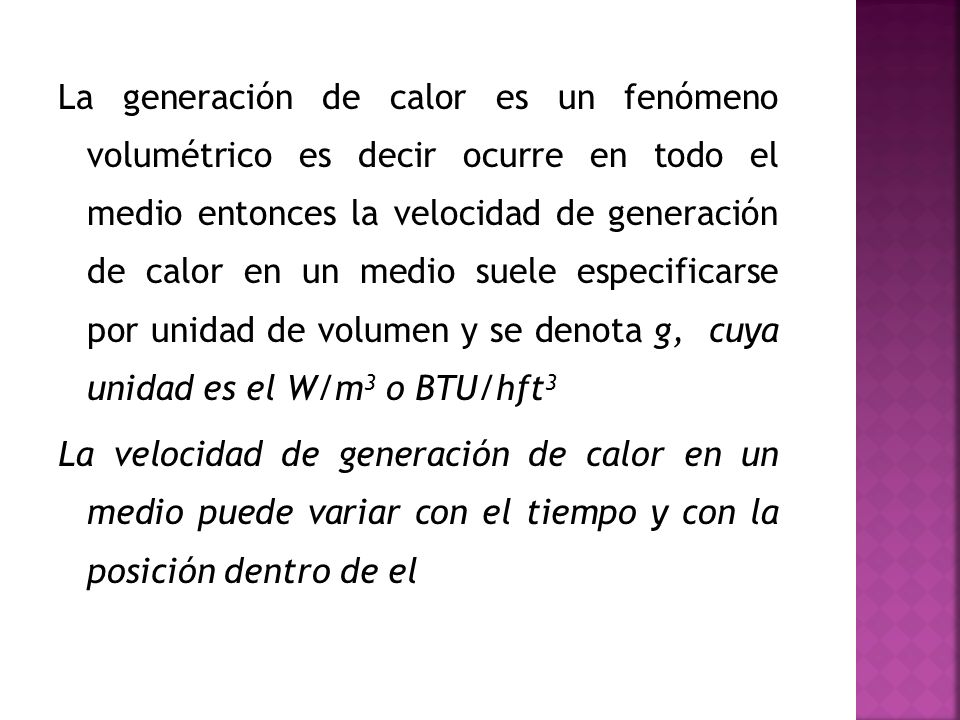 La generación de calor es un fenómeno volumétrico es decir ocurre en todo el medio entonces la velocidad de generación de calor en un medio suele especificarse por unidad de volumen y se denota g, cuya unidad es el W/m3 o BTU/hft3 La velocidad de generación de calor en un medio puede variar con el tiempo y con la posición dentro de el