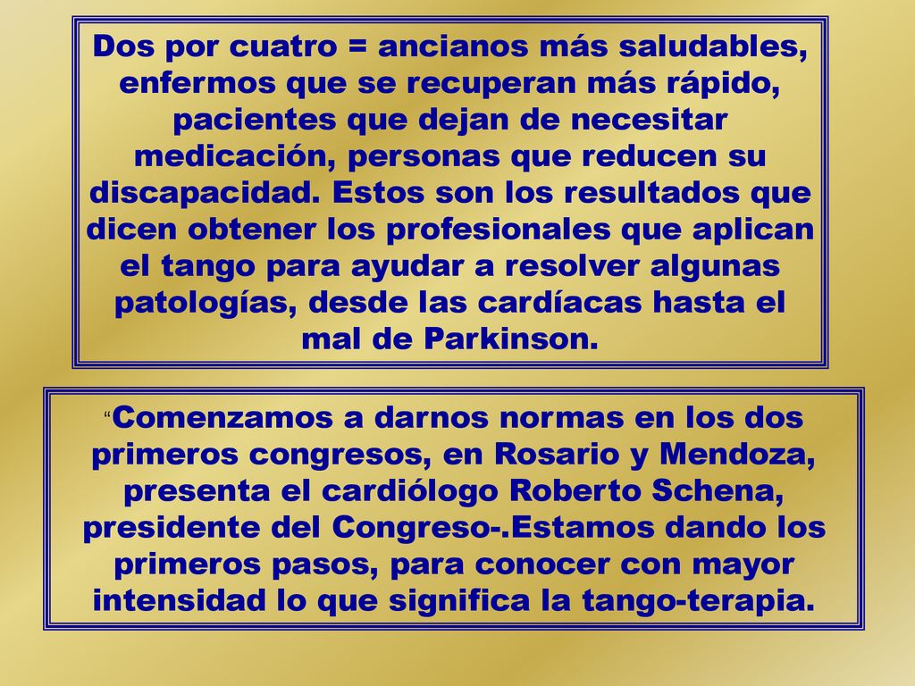 Dos por cuatro = ancianos más saludables, enfermos que se recuperan más rápido, pacientes que dejan de necesitar medicación, personas que reducen su discapacidad. Estos son los resultados que dicen obtener los profesionales que aplican el tango para ayudar a resolver algunas patologías, desde las cardíacas hasta el mal de Parkinson.