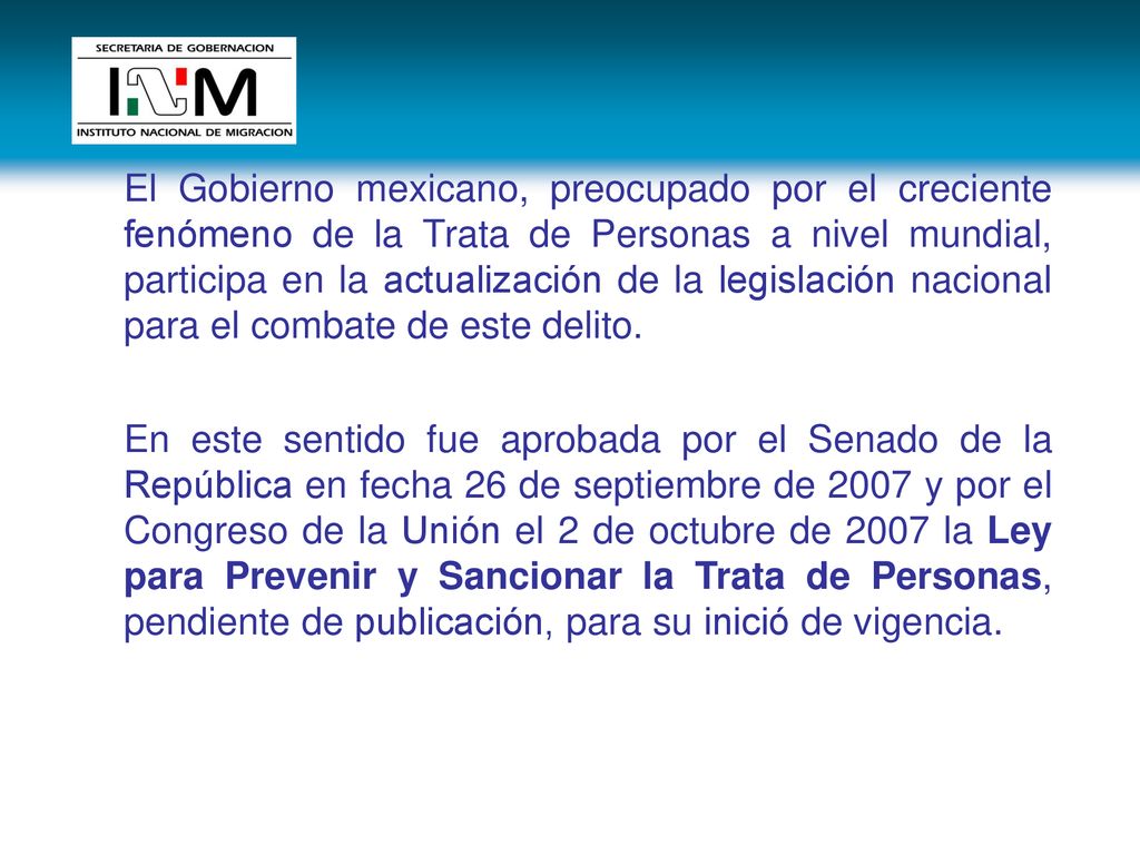 El Gobierno mexicano, preocupado por el creciente fenómeno de la Trata de Personas a nivel mundial, participa en la actualización de la legislación nacional para el combate de este delito.