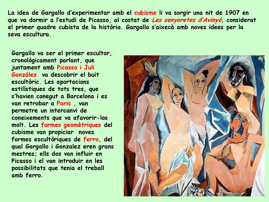 La idea de Gargallo d’experimentar amb el cubisme li va sorgir una nit de 1907 en que va dormir a l’estudi de Picasso, al costat de Les senyoretes d’Avinyó, considerat el primer quadre cubista de la història. Gargallo s’aixecà amb noves idees per la seva escultura.