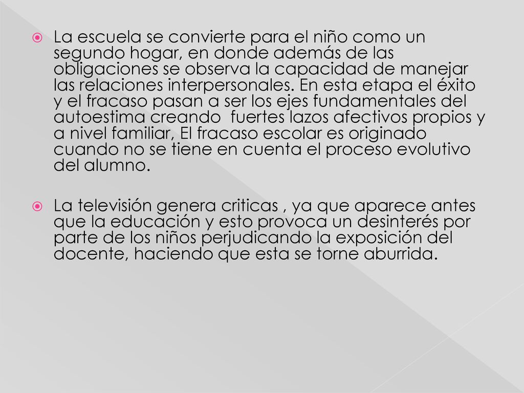 La escuela se convierte para el niño como un segundo hogar, en donde además de las obligaciones se observa la capacidad de manejar las relaciones interpersonales. En esta etapa el éxito y el fracaso pasan a ser los ejes fundamentales del autoestima creando fuertes lazos afectivos propios y a nivel familiar, El fracaso escolar es originado cuando no se tiene en cuenta el proceso evolutivo del alumno.