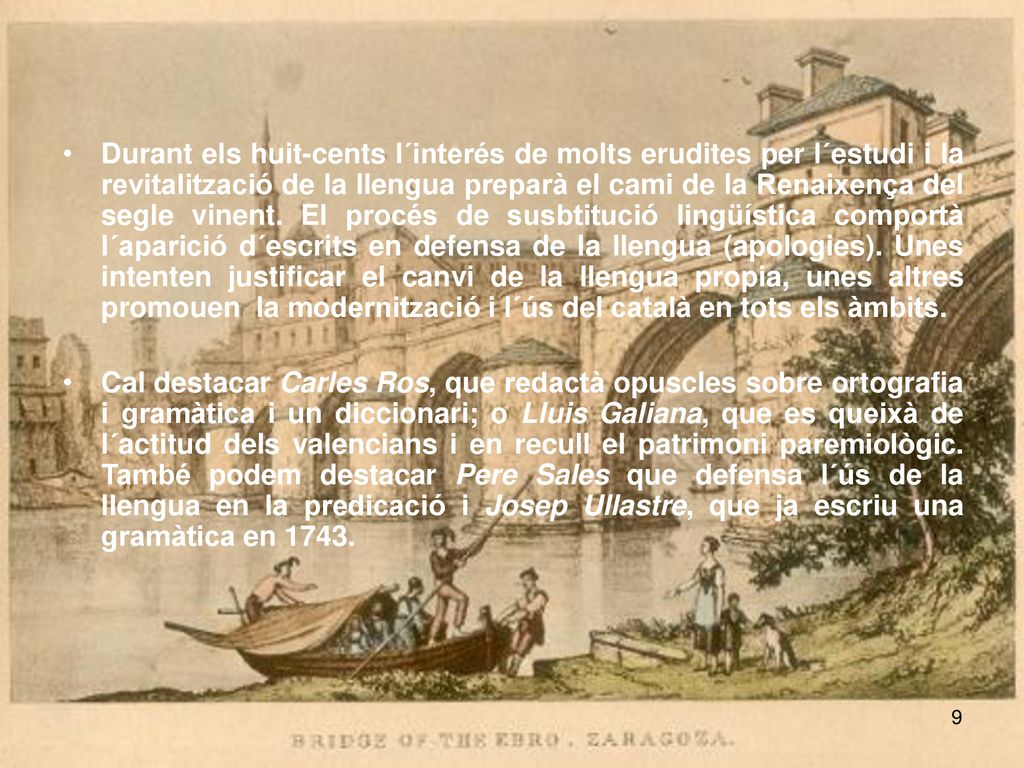 Durant els huit-cents l´interés de molts erudites per l´estudi i la revitalització de la llengua preparà el cami de la Renaixença del segle vinent. El procés de susbtitució lingüística comportà l´aparició d´escrits en defensa de la llengua (apologies). Unes intenten justificar el canvi de la llengua propia, unes altres promouen la modernització i l´ús del català en tots els àmbits.