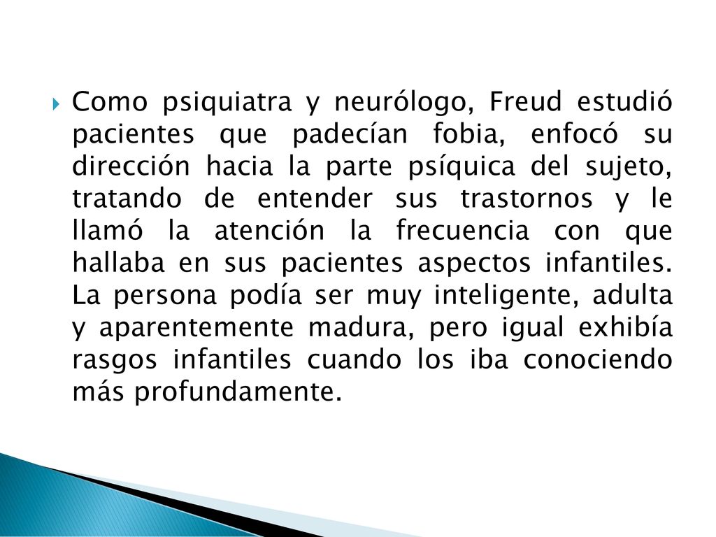 Como psiquiatra y neurólogo, Freud estudió pacientes que padecían fobia, enfocó su dirección hacia la parte psíquica del sujeto, tratando de entender sus trastornos y le llamó la atención la frecuencia con que hallaba en sus pacientes aspectos infantiles.
