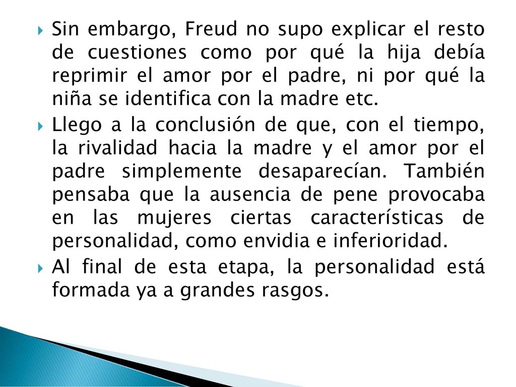 Sin embargo, Freud no supo explicar el resto de cuestiones como por qué la hija debía reprimir el amor por el padre, ni por qué la niña se identifica con la madre etc.
