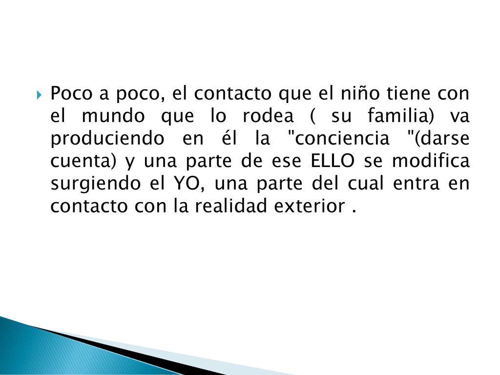 Poco a poco, el contacto que el niño tiene con el mundo que lo rodea ( su familia) va produciendo en él la conciencia (darse cuenta) y una parte de ese ELLO se modifica surgiendo el YO, una parte del cual entra en contacto con la realidad exterior .