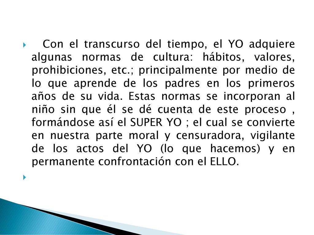 Con el transcurso del tiempo, el YO adquiere algunas normas de cultura: hábitos, valores, prohibiciones, etc.; principalmente por medio de lo que aprende de los padres en los primeros años de su vida.