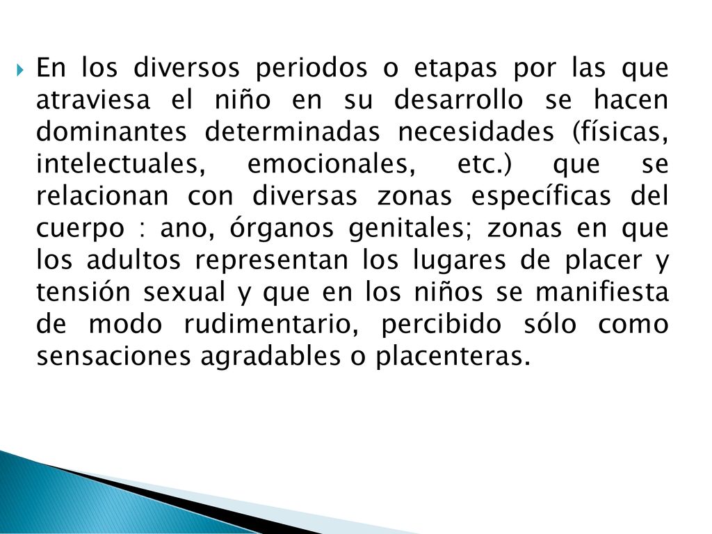 En los diversos periodos o etapas por las que atraviesa el niño en su desarrollo se hacen dominantes determinadas necesidades (físicas, intelectuales, emocionales, etc.) que se relacionan con diversas zonas específicas del cuerpo : ano, órganos genitales; zonas en que los adultos representan los lugares de placer y tensión sexual y que en los niños se manifiesta de modo rudimentario, percibido sólo como sensaciones agradables o placenteras.