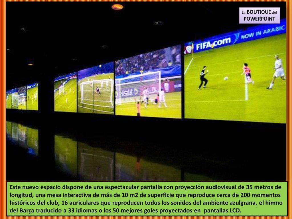 Este nuevo espacio dispone de una espectacular pantalla con proyección audiovisual de 35 metros de longitud, una mesa interactiva de más de 10 m2 de superficie que reproduce cerca de 200 momentos históricos del club, 16 auriculares que reproducen todos los sonidos del ambiente azulgrana, el himno del Barça traducido a 33 idiomas o los 50 mejores goles proyectados en pantallas LCD.