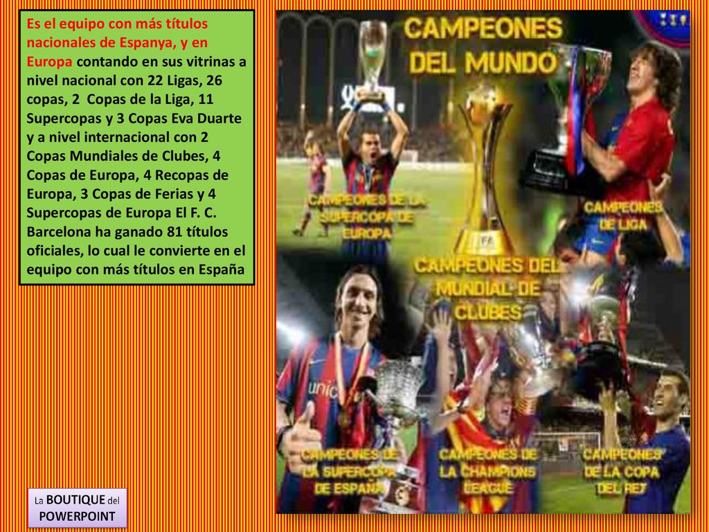 Es el equipo con más títulos nacionales de Espanya, y en Europa contando en sus vitrinas a nivel nacional con 22 Ligas, 26 copas, 2 Copas de la Liga, 11 Supercopas y 3 Copas Eva Duarte y a nivel internacional con 2 Copas Mundiales de Clubes, 4 Copas de Europa, 4 Recopas de Europa, 3 Copas de Ferias y 4 Supercopas de Europa El F.