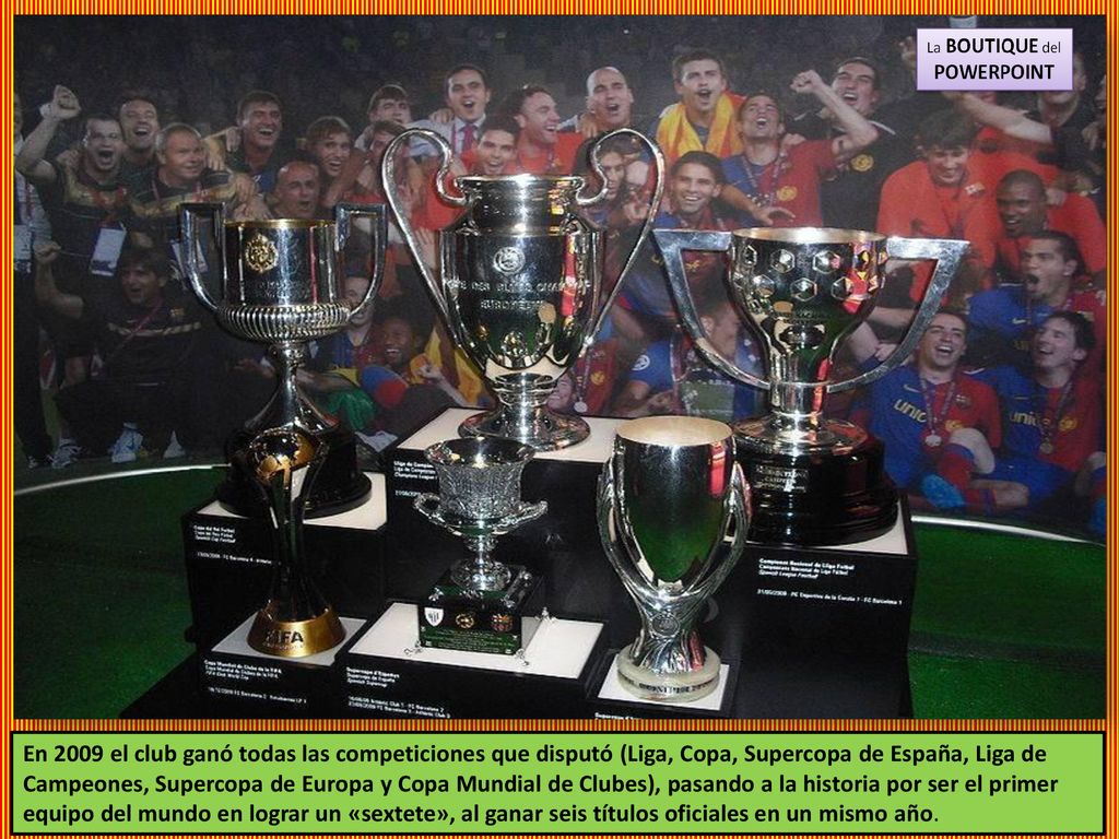 En 2009 el club ganó todas las competiciones que disputó (Liga, Copa, Supercopa de España, Liga de Campeones, Supercopa de Europa y Copa Mundial de Clubes), pasando a la historia por ser el primer equipo del mundo en lograr un «sextete», al ganar seis títulos oficiales en un mismo año.