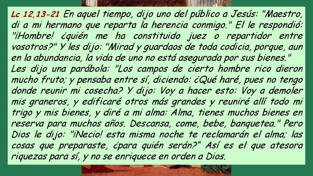 Lc 12,13-21 En aquel tiempo, dijo uno del público a Jesús: Maestro, di a mi hermano que reparta la herencia conmigo. El le respondió: ¡Hombre! ¿quién me ha constituido juez o repartidor entre vosotros Y les dijo: Mirad y guardaos de toda codicia, porque, aun en la abundancia, la vida de uno no está asegurada por sus bienes.