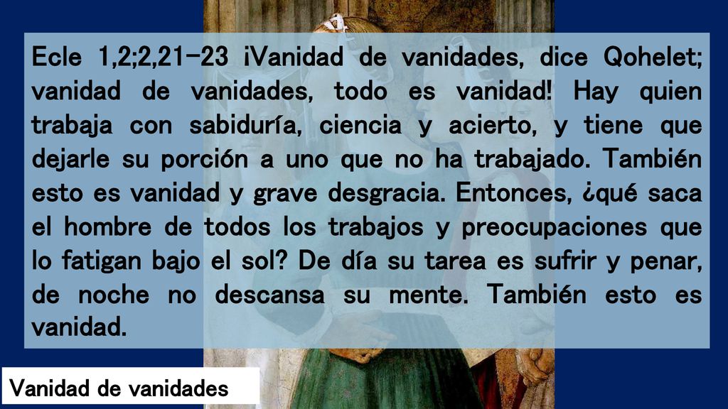 Ecle 1,2;2,21-23 ¡Vanidad de vanidades, dice Qohelet; vanidad de vanidades, todo es vanidad! Hay quien trabaja con sabiduría, ciencia y acierto, y tiene que dejarle su porción a uno que no ha trabajado. También esto es vanidad y grave desgracia. Entonces, ¿qué saca el hombre de todos los trabajos y preocupaciones que lo fatigan bajo el sol De día su tarea es sufrir y penar, de noche no descansa su mente. También esto es vanidad.