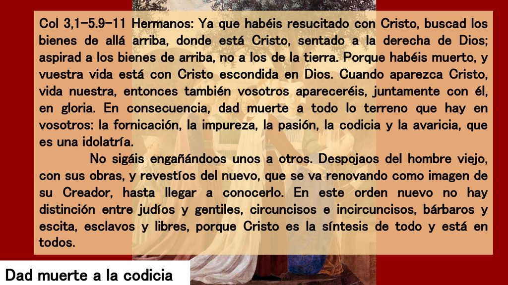 Col 3, Hermanos: Ya que habéis resucitado con Cristo, buscad los bienes de allá arriba, donde está Cristo, sentado a la derecha de Dios; aspirad a los bienes de arriba, no a los de la tierra. Porque habéis muerto, y vuestra vida está con Cristo escondida en Dios. Cuando aparezca Cristo, vida nuestra, entonces también vosotros apareceréis, juntamente con él, en gloria. En consecuencia, dad muerte a todo lo terreno que hay en vosotros: la fornicación, la impureza, la pasión, la codicia y la avaricia, que es una idolatría.