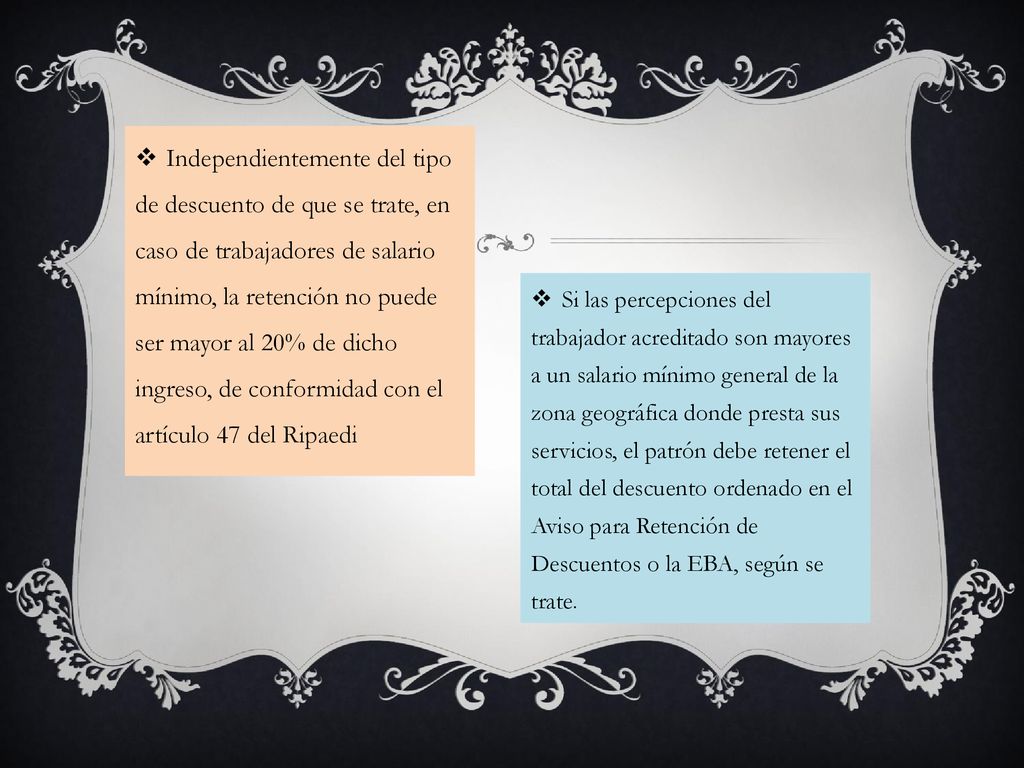 Independientemente del tipo de descuento de que se trate, en caso de trabajadores de salario mínimo, la retención no puede ser mayor al 20% de dicho ingreso, de conformidad con el artículo 47 del Ripaedi