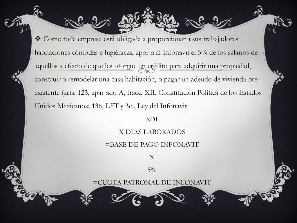 Como toda empresa está obligada a proporcionar a sus trabajadores habitaciones cómodas e higiénicas, aporta al Infonavit el 5% de los salarios de aquellos a efecto de que les otorgue un crédito para adquirir una propiedad, construir o remodelar una casa habitación, o pagar un adeudo de vivienda pre-existente (arts. 123, apartado A, fracc. XII, Constitución Política de los Estados Unidos Mexicanos; 136, LFT y 3o., Ley del Infonavit