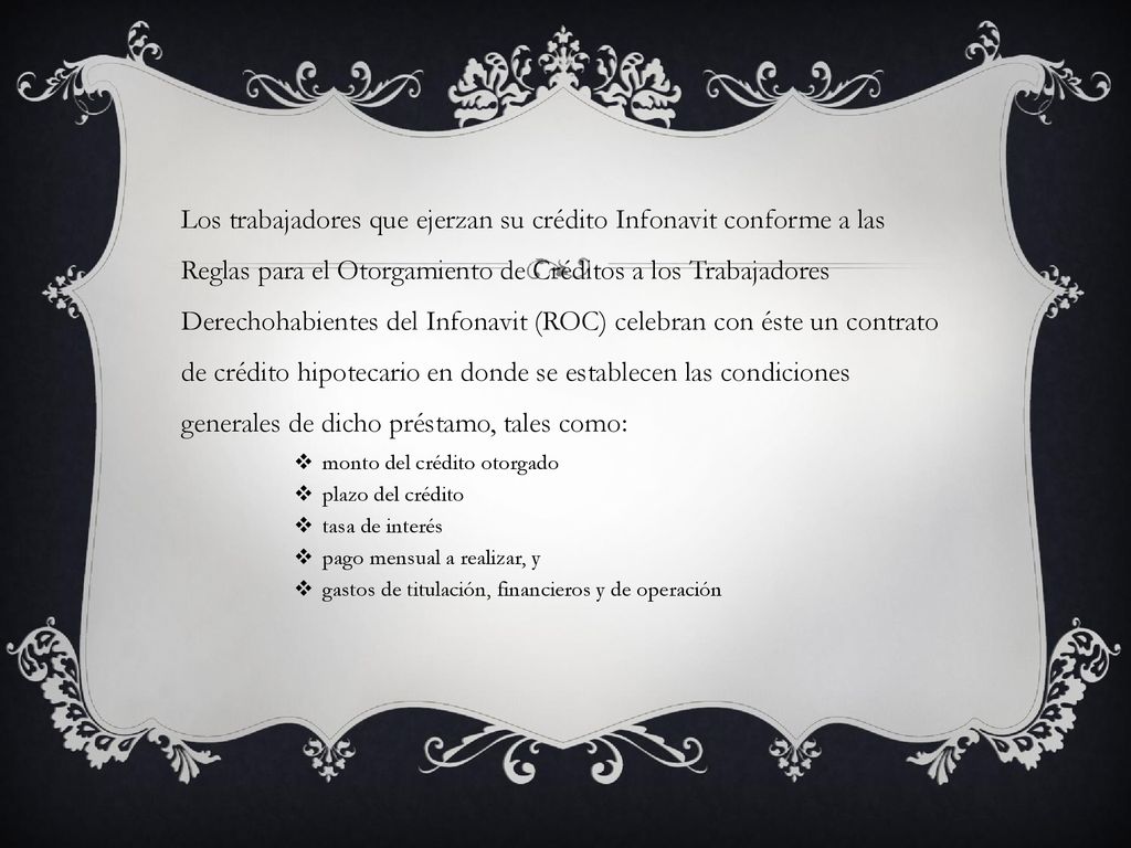 Los trabajadores que ejerzan su crédito Infonavit conforme a las Reglas para el Otorgamiento de Créditos a los Trabajadores Derechohabientes del Infonavit (ROC) celebran con éste un contrato de crédito hipotecario en donde se establecen las condiciones generales de dicho préstamo, tales como: