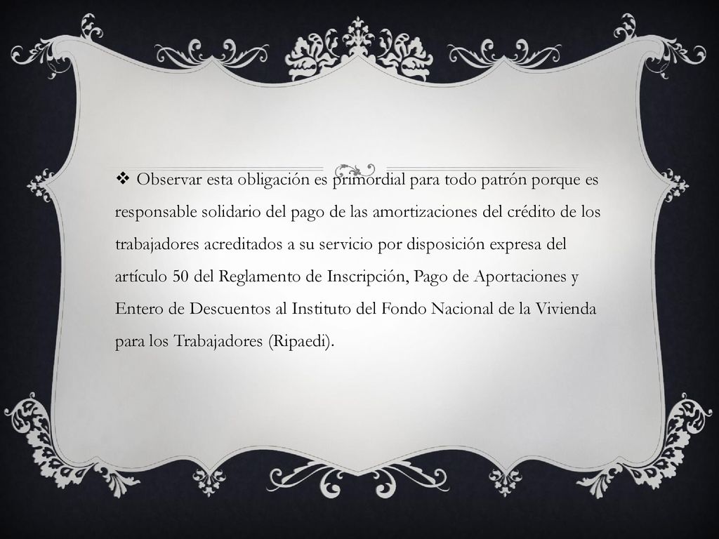 Observar esta obligación es primordial para todo patrón porque es responsable solidario del pago de las amortizaciones del crédito de los trabajadores acreditados a su servicio por disposición expresa del artículo 50 del Reglamento de Inscripción, Pago de Aportaciones y Entero de Descuentos al Instituto del Fondo Nacional de la Vivienda para los Trabajadores (Ripaedi).