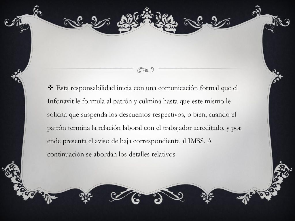 Esta responsabilidad inicia con una comunicación formal que el Infonavit le formula al patrón y culmina hasta que este mismo le solicita que suspenda los descuentos respectivos, o bien, cuando el patrón termina la relación laboral con el trabajador acreditado, y por ende presenta el aviso de baja correspondiente al IMSS.