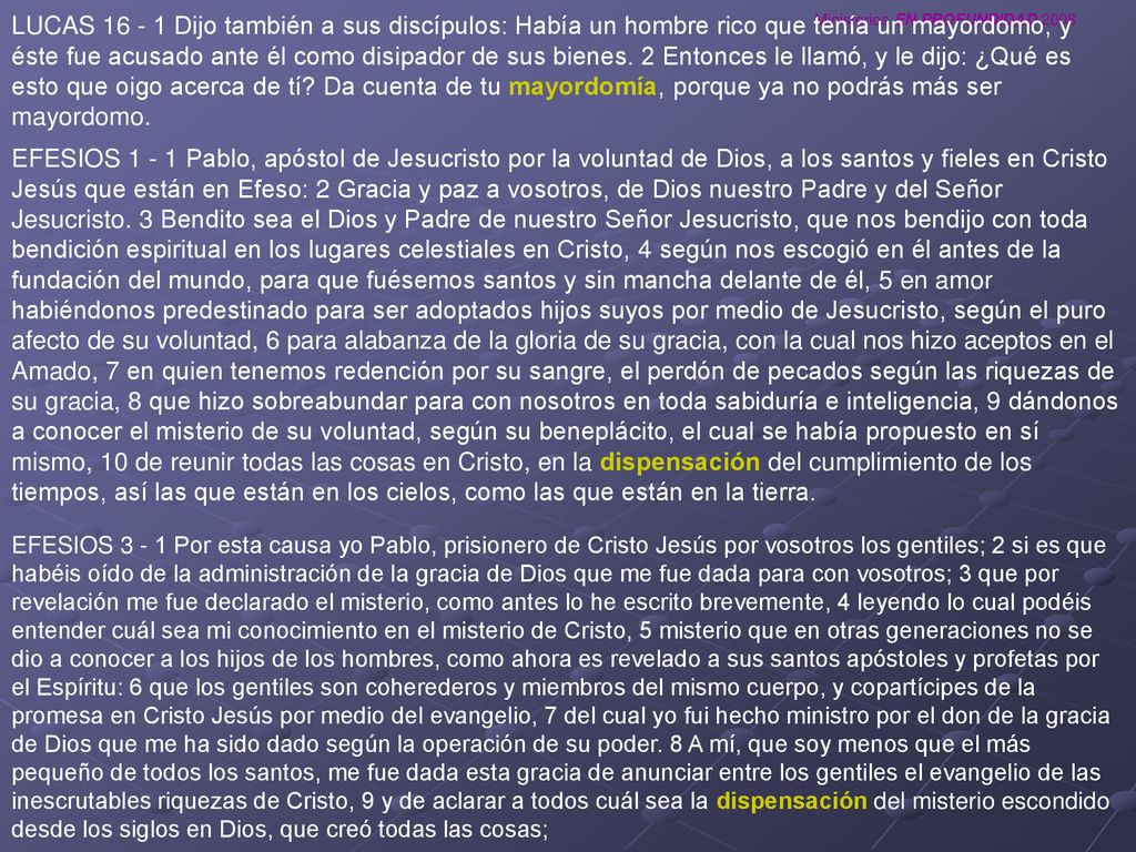 LUCAS Dijo también a sus discípulos: Había un hombre rico que tenía un mayordomo, y éste fue acusado ante él como disipador de sus bienes. 2 Entonces le llamó, y le dijo: ¿Qué es esto que oigo acerca de tí Da cuenta de tu mayordomía, porque ya no podrás más ser mayordomo.
