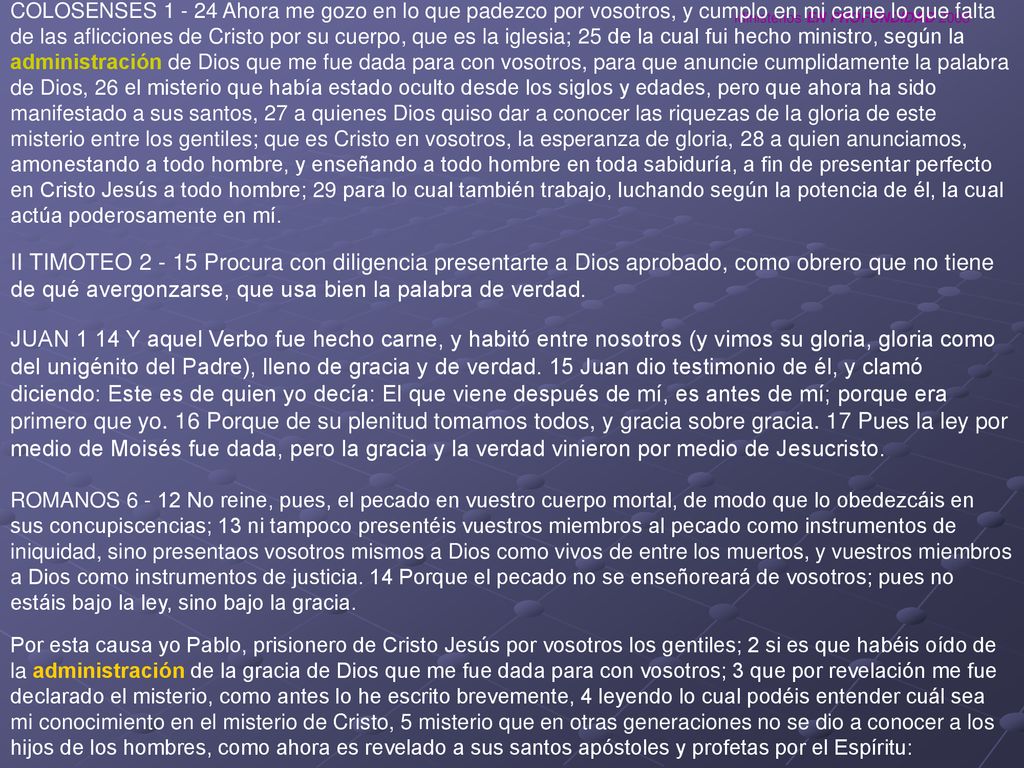 COLOSENSES Ahora me gozo en lo que padezco por vosotros, y cumplo en mi carne lo que falta de las aflicciones de Cristo por su cuerpo, que es la iglesia; 25 de la cual fui hecho ministro, según la administración de Dios que me fue dada para con vosotros, para que anuncie cumplidamente la palabra de Dios, 26 el misterio que había estado oculto desde los siglos y edades, pero que ahora ha sido manifestado a sus santos, 27 a quienes Dios quiso dar a conocer las riquezas de la gloria de este misterio entre los gentiles; que es Cristo en vosotros, la esperanza de gloria, 28 a quien anunciamos, amonestando a todo hombre, y enseñando a todo hombre en toda sabiduría, a fin de presentar perfecto en Cristo Jesús a todo hombre; 29 para lo cual también trabajo, luchando según la potencia de él, la cual actúa poderosamente en mí.