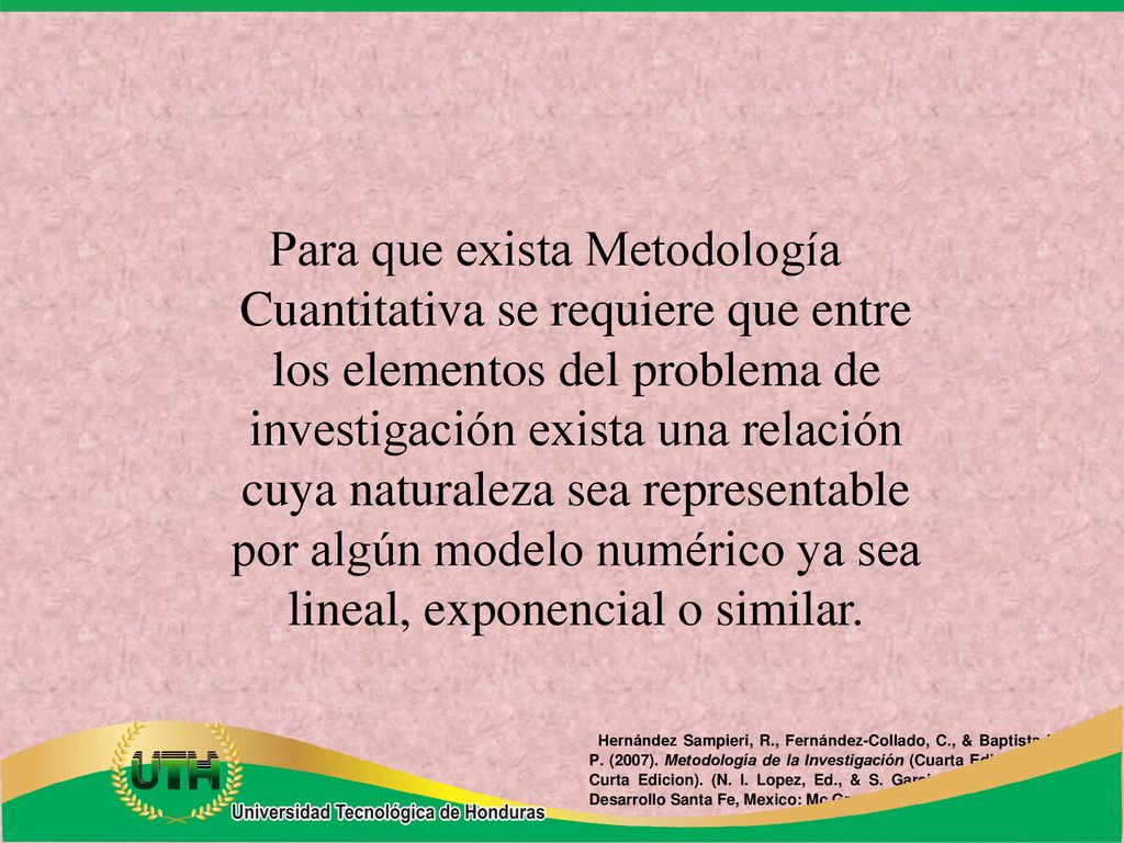 Para que exista Metodología Cuantitativa se requiere que entre los elementos del problema de investigación exista una relación cuya naturaleza sea representable por algún modelo numérico ya sea lineal, exponencial o similar.