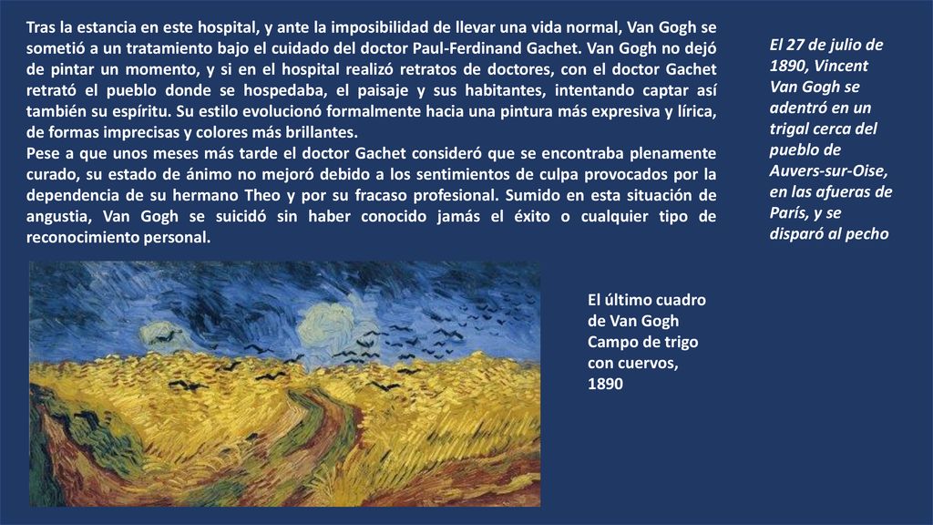 Tras la estancia en este hospital, y ante la imposibilidad de llevar una vida normal, Van Gogh se sometió a un tratamiento bajo el cuidado del doctor Paul-Ferdinand Gachet. Van Gogh no dejó de pintar un momento, y si en el hospital realizó retratos de doctores, con el doctor Gachet retrató el pueblo donde se hospedaba, el paisaje y sus habitantes, intentando captar así también su espíritu. Su estilo evolucionó formalmente hacia una pintura más expresiva y lírica, de formas imprecisas y colores más brillantes.