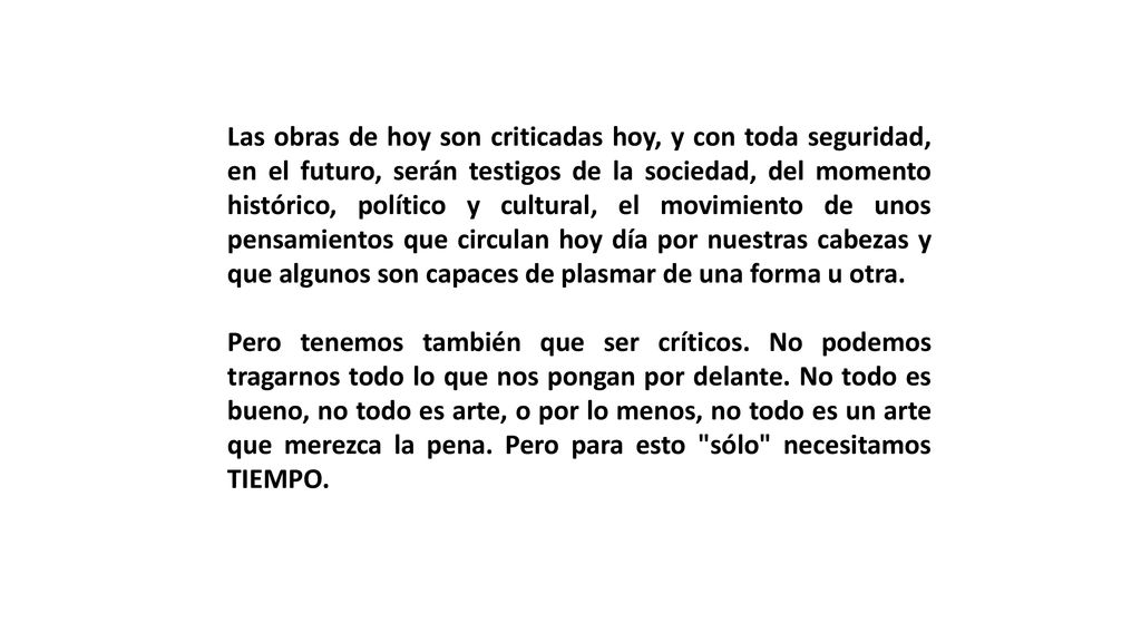 Las obras de hoy son criticadas hoy, y con toda seguridad, en el futuro, serán testigos de la sociedad, del momento histórico, político y cultural, el movimiento de unos pensamientos que circulan hoy día por nuestras cabezas y que algunos son capaces de plasmar de una forma u otra.