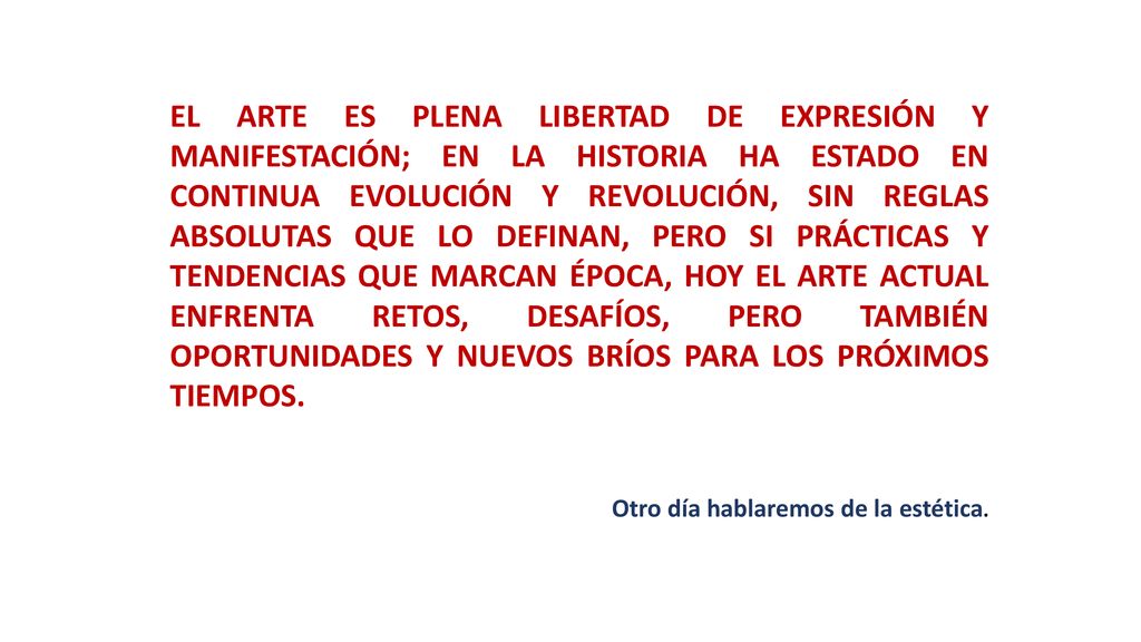 EL ARTE ES PLENA LIBERTAD DE EXPRESIÓN Y MANIFESTACIÓN; EN LA HISTORIA HA ESTADO EN CONTINUA EVOLUCIÓN Y REVOLUCIÓN, SIN REGLAS ABSOLUTAS QUE LO DEFINAN, PERO SI PRÁCTICAS Y TENDENCIAS QUE MARCAN ÉPOCA, HOY EL ARTE ACTUAL ENFRENTA RETOS, DESAFÍOS, PERO TAMBIÉN OPORTUNIDADES Y NUEVOS BRÍOS PARA LOS PRÓXIMOS TIEMPOS.