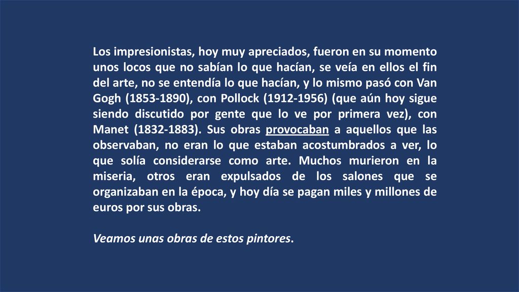 Los impresionistas, hoy muy apreciados, fueron en su momento unos locos que no sabían lo que hacían, se veía en ellos el fin del arte, no se entendía lo que hacían, y lo mismo pasó con Van Gogh ( ), con Pollock ( ) (que aún hoy sigue siendo discutido por gente que lo ve por primera vez), con Manet ( ). Sus obras provocaban a aquellos que las observaban, no eran lo que estaban acostumbrados a ver, lo que solía considerarse como arte. Muchos murieron en la miseria, otros eran expulsados de los salones que se organizaban en la época, y hoy día se pagan miles y millones de euros por sus obras.