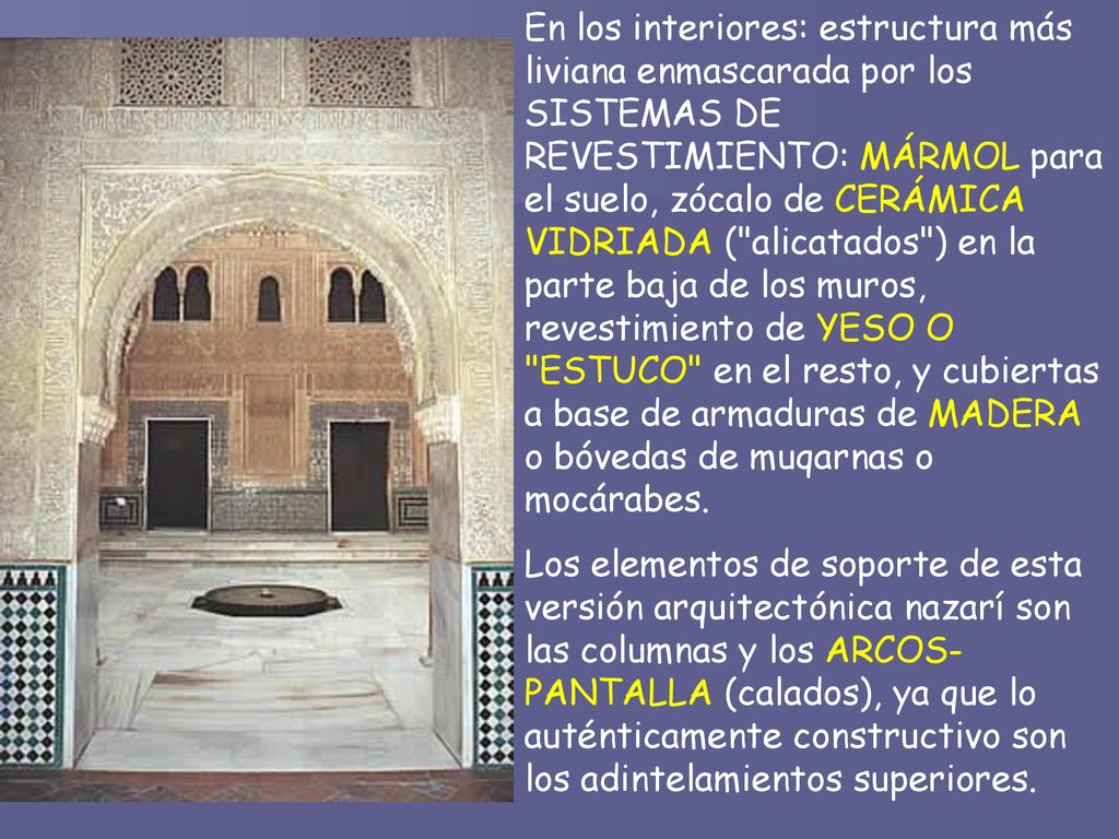En los interiores: estructura más liviana enmascarada por los SISTEMAS DE REVESTIMIENTO: MÁRMOL para el suelo, zócalo de CERÁMICA VIDRIADA ( alicatados ) en la parte baja de los muros, revestimiento de YESO O ESTUCO en el resto, y cubiertas a base de armaduras de MADERA o bóvedas de muqarnas o mocárabes.