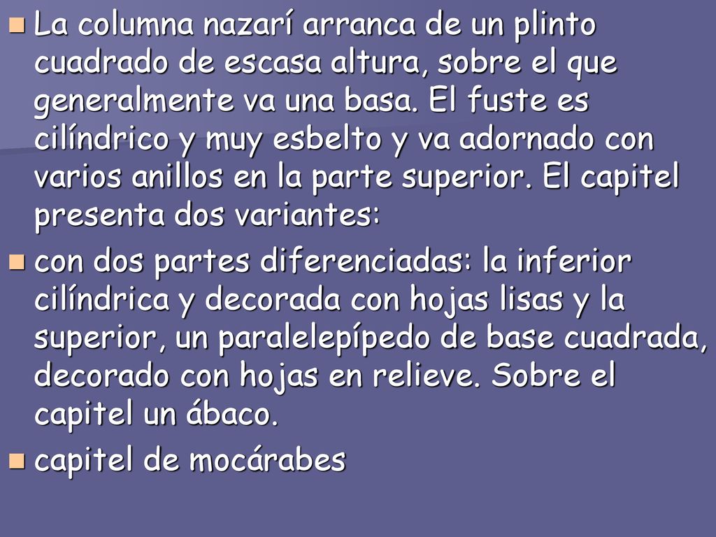 La columna nazarí arranca de un plinto cuadrado de escasa altura, sobre el que generalmente va una basa. El fuste es cilíndrico y muy esbelto y va adornado con varios anillos en la parte superior. El capitel presenta dos variantes: